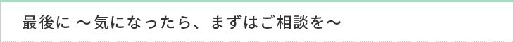 最後に 〜気になったら、まずはご相談を〜
